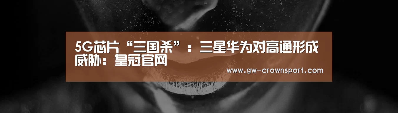 5G芯片“三国杀”:三星华为对高通形成威胁:皇冠官网(图2) 皇冠体育